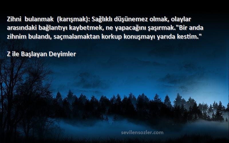 Z ile Başlayan Deyimler Sözleri 
Zihni bulanmak (karışmak): Sağlıklı düşünemez olmak, olaylar arasındaki bağlantıyı kaybetmek, ne yapacağını şaşırmak.Bir anda zihnim bulandı, saçmalamaktan korkup konuşmayı yarıda kestim.