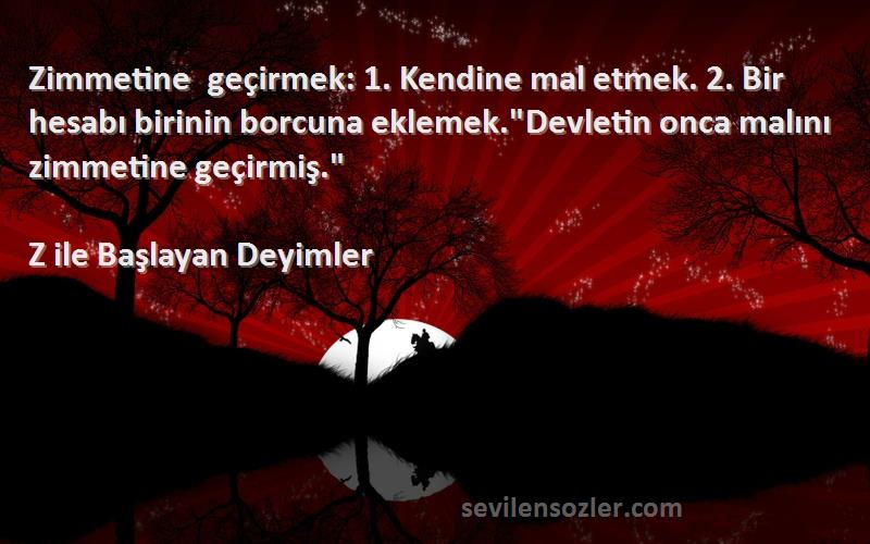 Z ile Başlayan Deyimler Sözleri 
Zimmetine geçirmek: 1. Kendine mal etmek. 2. Bir hesabı birinin borcuna eklemek.Devletin onca malını zimmetine geçirmiş.