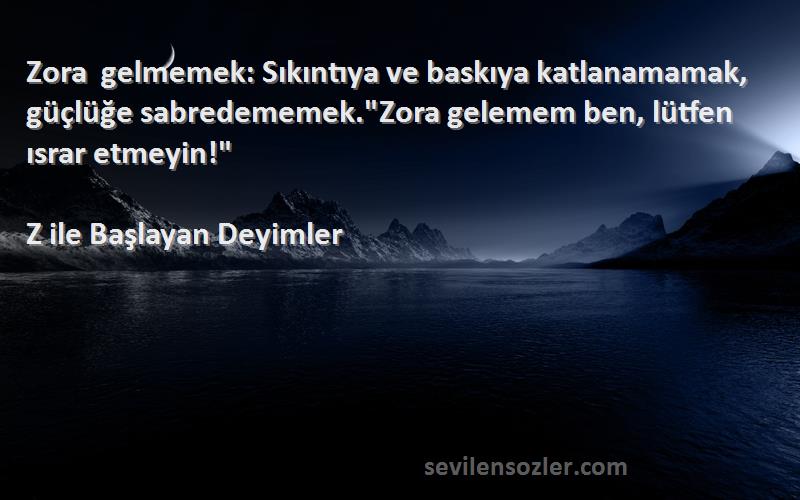 Z ile Başlayan Deyimler Sözleri 
Zora gelmemek: Sıkıntıya ve baskıya katlanamamak, güçlüğe sabredememek.Zora gelemem ben, lütfen ısrar etmeyin!