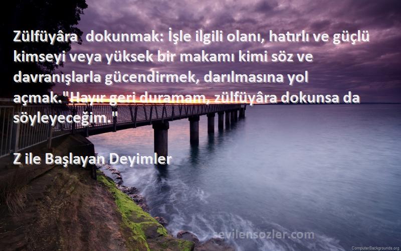 Z ile Başlayan Deyimler Sözleri 
Zülfüyâra dokunmak: İşle ilgili olanı, hatırlı ve güçlü kimseyi veya yüksek bir makamı kimi söz ve davranışlarla gücendirmek, darılmasına yol açmak.Hayır geri duramam, zülfüyâra dokunsa da söyleyeceğim.