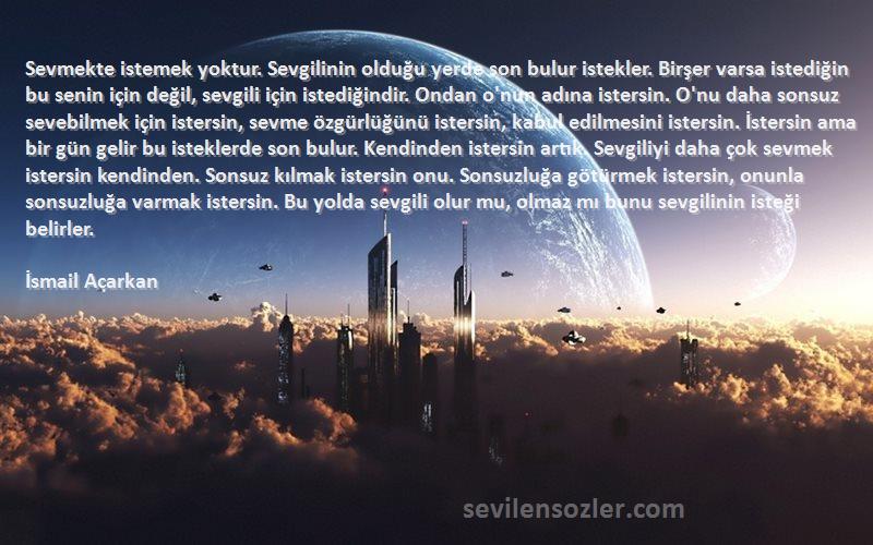 İsmail Acarkan Sözleri 
Sevmekte istemek yoktur. Sevgilinin olduğu yerde son bulur istekler. Birşer varsa istediğin bu senin için değil, sevgili için istediğindir. Ondan o'nun adına istersin. O'nu daha sonsuz sevebilmek için istersin, sevme özgürlüğünü istersin, kabul edilmesini istersin. İstersin ama bir gün gelir bu isteklerde son bulur. Kendinden istersin artık. Sevgiliyi daha çok sevmek istersin kendinden. Sonsuz kılmak istersin onu. Sonsuzluğa götürmek istersin, onunla sonsuzluğa varmak istersin. Bu yolda sevgili olur mu, olmaz mı bunu sevgilinin isteği belirler.