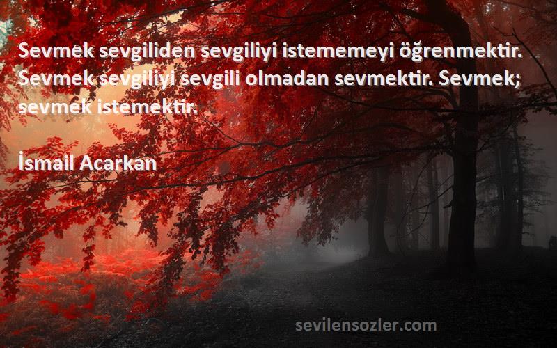 İsmail Acarkan Sözleri 
Sevmek sevgiliden sevgiliyi istememeyi öğrenmektir. Sevmek sevgiliyi sevgili olmadan sevmektir. Sevmek; sevmek istemektir.