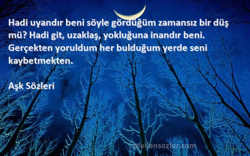 Aşk  Sözleri 
Hadi uyandır beni söyle gördüğüm zamansız bir düş mü? Hadi git, uzaklaş, yokluğuna inandır beni. Gerçekten yoruldum her bulduğum yerde seni kaybetmekten.
