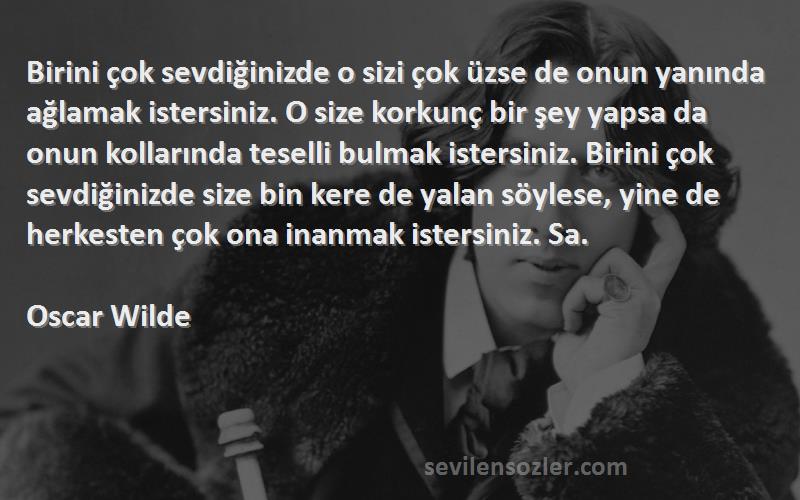 Oscar Wilde Sözleri 
Birini çok sevdiğinizde o sizi çok üzse de onun yanında ağlamak istersiniz. O size korkunç bir şey yapsa da onun kollarında teselli bulmak istersiniz. Birini çok sevdiğinizde size bin kere de yalan söylese, yine de herkesten çok ona inanmak istersiniz. Sa.