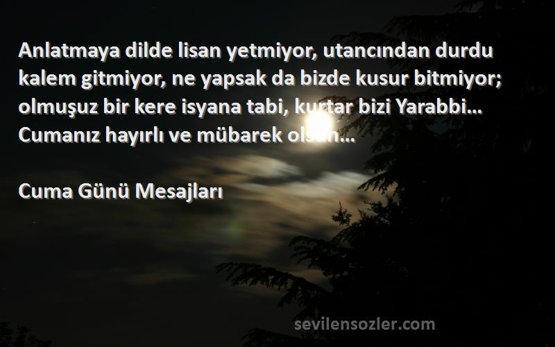 Cuma Günü Mesajları Sözleri 
Anlatmaya dilde lisan yetmiyor, utancından durdu kalem gitmiyor, ne yapsak da bizde kusur bitmiyor; olmuşuz bir kere isyana tabi, kurtar bizi Yarabbi… Cumanız hayırlı ve mübarek olsun…