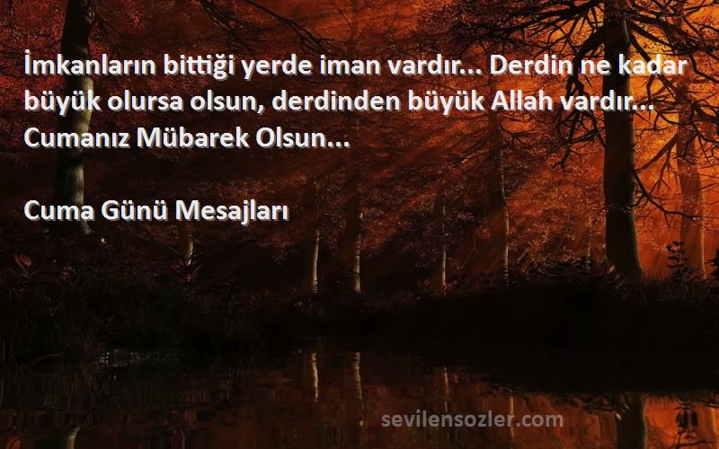 Cuma Günü Mesajları Sözleri 
İmkanların bittiği yerde iman vardır... Derdin ne kadar büyük olursa olsun, derdinden büyük Allah vardır... Cumanız Mübarek Olsun...