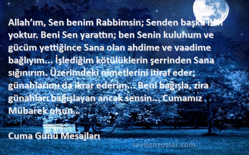 Cuma Günü Mesajları Sözleri 
Allah’ım, Sen benim Rabbimsin; Senden başka ilâh yoktur. Beni Sen yarattın; ben Senin kulunum ve gücüm yettiğince Sana olan ahdime ve vaadime bağlıyım... İşlediğim kötülüklerin şerrinden Sana sığınırım. Üzerimdeki nimetlerini itiraf eder; günahlarımı da ikrar ederim... Beni bağışla, zira günahları bağışlayan ancak sensin... Cumamız Mübarek olsun…