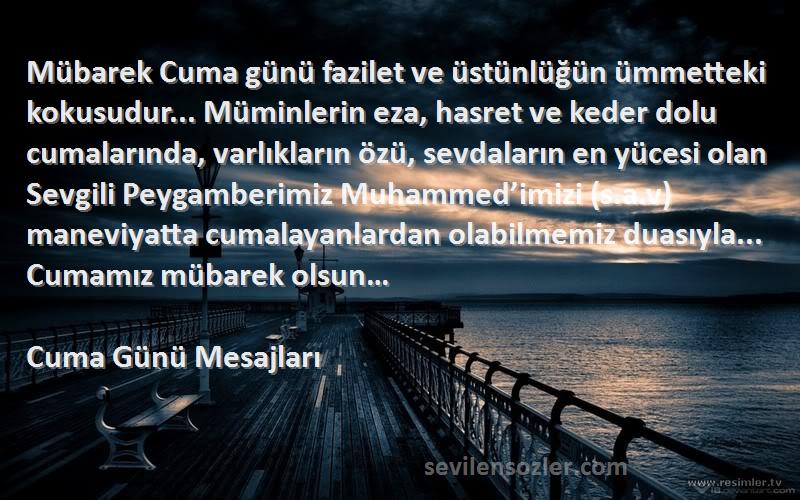 Cuma Günü Mesajları Sözleri 
Mübarek Cuma günü fazilet ve üstünlüğün ümmetteki kokusudur... Müminlerin eza, hasret ve keder dolu cumalarında, varlıkların özü, sevdaların en yücesi olan Sevgili Peygamberimiz Muhammed’imizi (s.a.v) maneviyatta cumalayanlardan olabilmemiz duasıyla... Cumamız mübarek olsun…