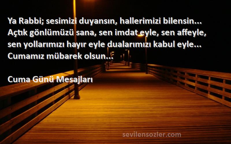 Cuma Günü Mesajları Sözleri 
Ya Rabbi; sesimizi duyansın, hallerimizi bilensin... Açtık gönlümüzü sana, sen imdat eyle, sen affeyle, sen yollarımızı hayır eyle dualarımızı kabul eyle... Cumamız mübarek olsun...