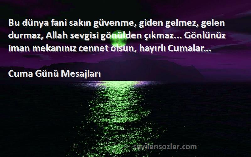 Cuma Günü Mesajları Sözleri 
Bu dünya fani sakın güvenme, giden gelmez, gelen durmaz, Allah sevgisi gönülden çıkmaz... Gönlünüz iman mekanınız cennet olsun, hayırlı Cumalar...