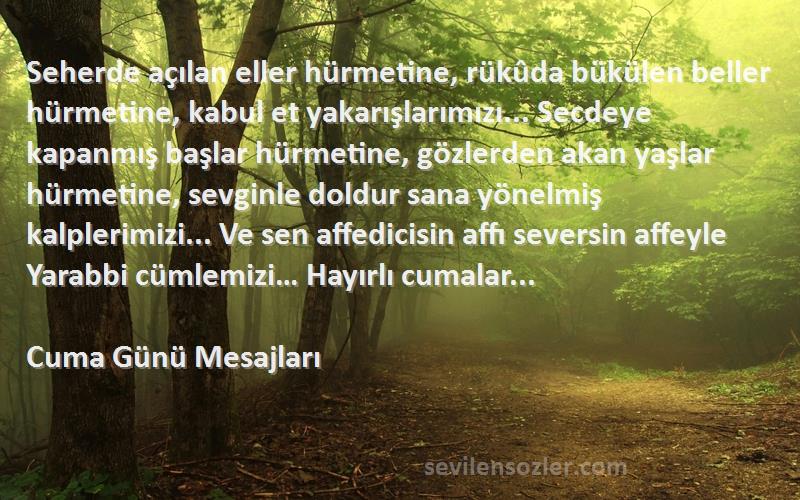 Cuma Günü Mesajları Sözleri 
Seherde açılan eller hürmetine, rükûda bükülen beller hürmetine, kabul et yakarışlarımızı... Secdeye kapanmış başlar hürmetine, gözlerden akan yaşlar hürmetine, sevginle doldur sana yönelmiş kalplerimizi... Ve sen affedicisin affı seversin affeyle Yarabbi cümlemizi… Hayırlı cumalar...