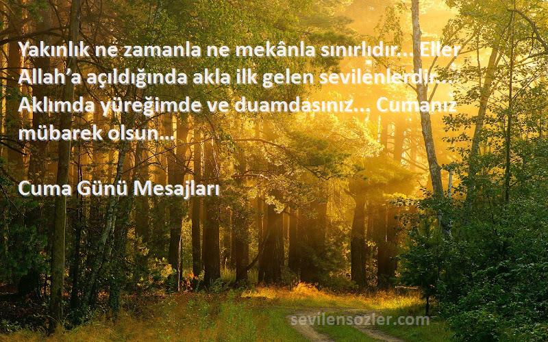 Cuma Günü Mesajları Sözleri 
Yakınlık ne zamanla ne mekânla sınırlıdır... Eller Allah’a açıldığında akla ilk gelen sevilenlerdir... Aklımda yüreğimde ve duamdasınız... Cumanız mübarek olsun…