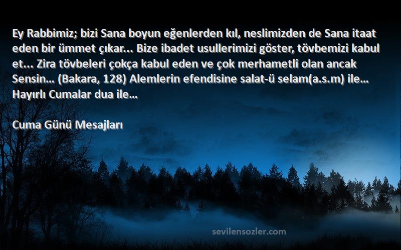 Cuma Günü Mesajları Sözleri 
Ey Rabbimiz; bizi Sana boyun eğenlerden kıl, neslimizden de Sana itaat eden bir ümmet çıkar... Bize ibadet usullerimizi göster, tövbemizi kabul et... Zira tövbeleri çokça kabul eden ve çok merhametli olan ancak Sensin… (Bakara, 128) Alemlerin efendisine salat-ü selam(a.s.m) ile… Hayırlı Cumalar dua ile…