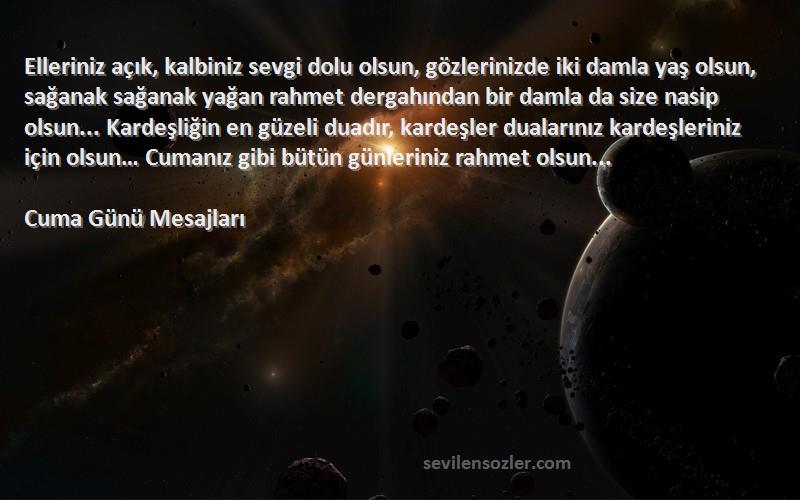 Cuma Günü Mesajları Sözleri 
Elleriniz açık, kalbiniz sevgi dolu olsun, gözlerinizde iki damla yaş olsun, sağanak sağanak yağan rahmet dergahından bir damla da size nasip olsun... Kardeşliğin en güzeli duadır, kardeşler dualarınız kardeşleriniz için olsun… Cumanız gibi bütün günleriniz rahmet olsun...