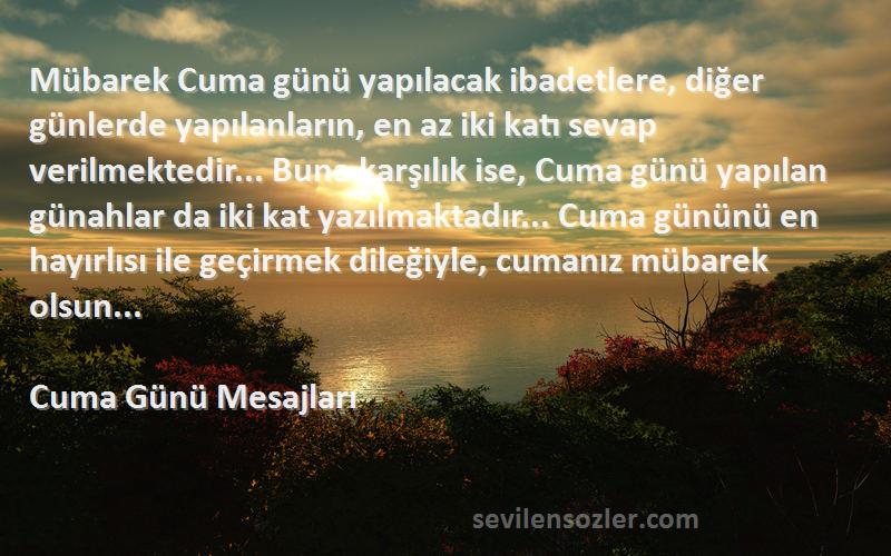 Cuma Günü Mesajları Sözleri 
Mübarek Cuma günü yapılacak ibadetlere, diğer günlerde yapılanların, en az iki katı sevap verilmektedir... Buna karşılık ise, Cuma günü yapılan günahlar da iki kat yazılmaktadır... Cuma gününü en hayırlısı ile geçirmek dileğiyle, cumanız mübarek olsun...