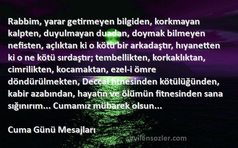 Cuma Günü Mesajları Sözleri 
Rabbim, yarar getirmeyen bilgiden, korkmayan kalpten, duyulmayan duadan, doymak bilmeyen nefisten, açlıktan ki o kötü bir arkadaştır, hıyanetten ki o ne kötü sırdaştır; tembellikten, korkaklıktan, cimrilikten, kocamaktan, ezel-i ömre döndürülmekten, Deccal fitnesinden kötülüğünden, kabir azabından, hayatın ve ölümün fitnesinden sana sığınırım... Cumamız mübarek olsun...