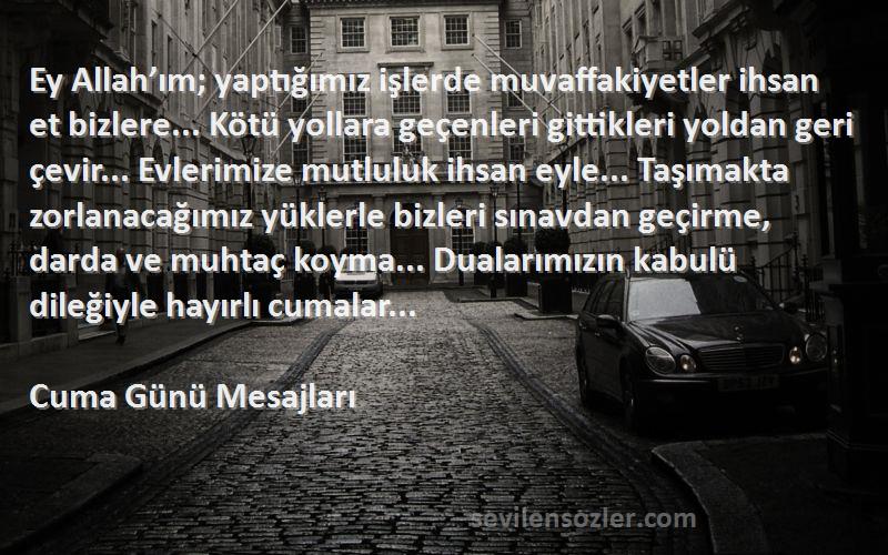 Cuma Günü Mesajları Sözleri 
Ey Allah’ım; yaptığımız işlerde muvaffakiyetler ihsan et bizlere... Kötü yollara geçenleri gittikleri yoldan geri çevir... Evlerimize mutluluk ihsan eyle... Taşımakta zorlanacağımız yüklerle bizleri sınavdan geçirme, darda ve muhtaç koyma... Dualarımızın kabulü dileğiyle hayırlı cumalar...