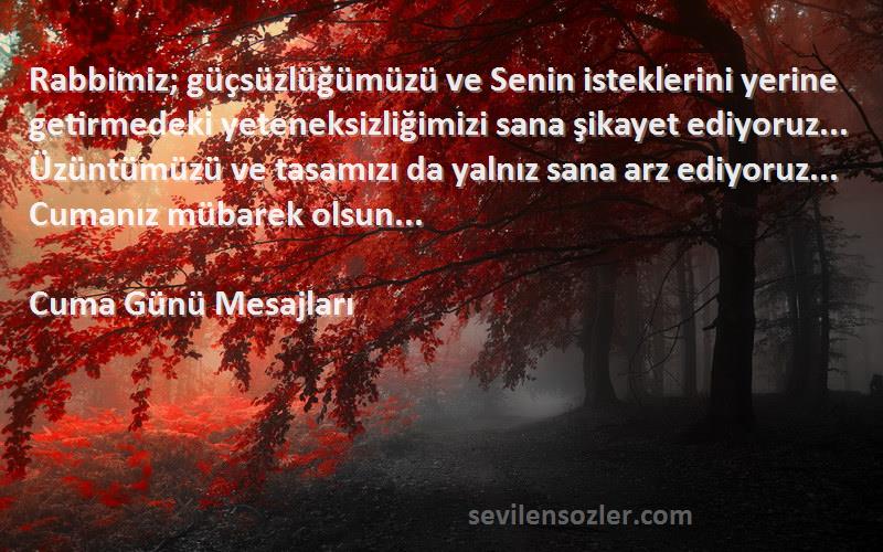 Cuma Günü Mesajları Sözleri 
Rabbimiz; güçsüzlüğümüzü ve Senin isteklerini yerine getirmedeki yeteneksizliğimizi sana şikayet ediyoruz... Üzüntümüzü ve tasamızı da yalnız sana arz ediyoruz... Cumanız mübarek olsun... 