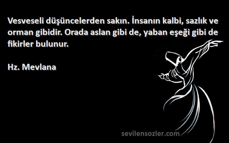 Hz. Mevlana Sözleri 
Vesveseli düşüncelerden sakın. İnsanın kalbi, sazlık ve orman gibidir. Orada aslan gibi de, yaban eşeği gibi de fikirler bulunur.