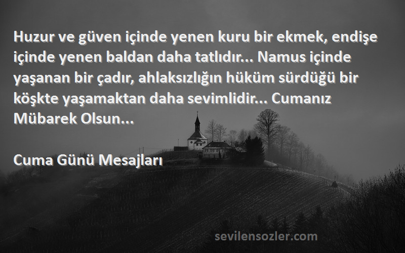 Cuma Günü Mesajları Sözleri 
Huzur ve güven içinde yenen kuru bir ekmek, endişe içinde yenen baldan daha tatlıdır... Namus içinde yaşanan bir çadır, ahlaksızlığın hüküm sürdüğü bir köşkte yaşamaktan daha sevimlidir... Cumanız Mübarek Olsun... 