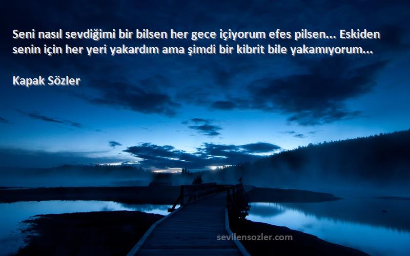 Kapak Sözler Sözleri 
Seni nasıl sevdiğimi bir bilsen her gece içiyorum efes pilsen... Eskiden senin için her yeri yakardım ama şimdi bir kibrit bile yakamıyorum... 