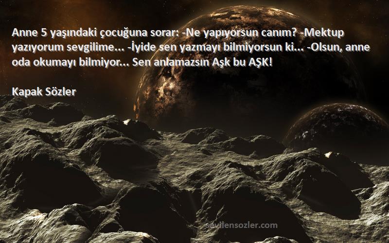 Kapak Sözler Sözleri 
Anne 5 yaşındaki çocuğuna sorar: -Ne yapıyorsun canım? -Mektup yazıyorum sevgilime... -İyide sen yazmayı bilmiyorsun ki... -Olsun, anne oda okumayı bilmiyor... Sen anlamazsın Aşk bu AŞK! 