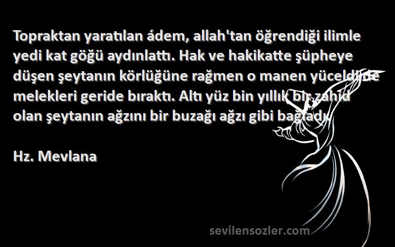 Hz. Mevlana Sözleri 
Topraktan yaratılan ádem, allah'tan öğrendiği ilimle yedi kat göğü aydınlattı. Hak ve hakikatte şüpheye düşen şeytanın körlüğüne rağmen o manen yüceldi de melekleri geride bıraktı. Altı yüz bin yıllık bir zahid olan şeytanın ağzını bir buzağı ağzı gibi bağladı.