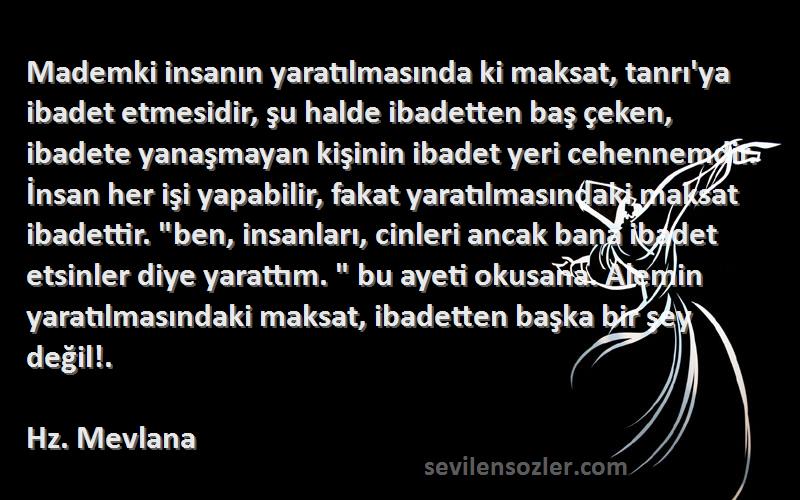 Hz. Mevlana Sözleri 
Mademki insanın yaratılmasında ki maksat, tanrı'ya ibadet etmesidir, şu halde ibadetten baş çeken, ibadete yanaşmayan kişinin ibadet yeri cehennemdir. İnsan her işi yapabilir, fakat yaratılmasındaki maksat ibadettir. ben, insanları, cinleri ancak bana ibadet etsinler diye yarattım.  bu ayeti okusana. Alemin yaratılmasındaki maksat, ibadetten başka bir şey değil!.