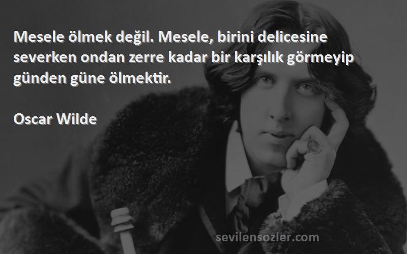 Oscar Wilde Sözleri 
Mesele ölmek değil. Mesele, birini delicesine severken ondan zerre kadar bir karşılık görmeyip günden güne ölmektir.