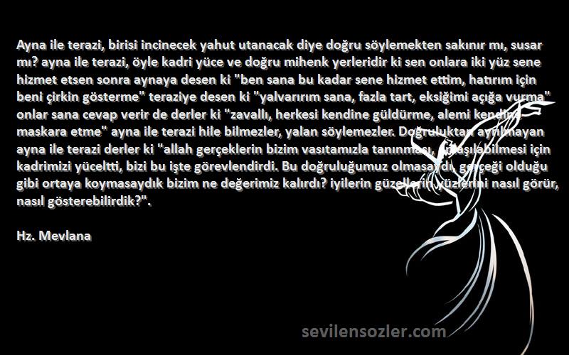 Hz. Mevlana Sözleri 
Ayna ile terazi, birisi incinecek yahut utanacak diye doğru söylemekten sakınır mı, susar mı? ayna ile terazi, öyle kadri yüce ve doğru mihenk yerleridir ki sen onlara iki yüz sene hizmet etsen sonra aynaya desen ki ben sana bu kadar sene hizmet ettim, hatırım için beni çirkin gösterme teraziye desen ki yalvarırım sana, fazla tart, eksiğimi açığa vurma onlar sana cevap verir de derler ki zavallı, herkesi kendine güldürme, alemi kendine maskara etme ayna ile terazi hile bilmezler, yalan söylemezler. Doğruluktan ayrılmayan ayna ile terazi derler ki allah gerçeklerin bizim vasıtamızla tanınması, anlaşılabilmesi için kadrimizi yüceltti, bizi bu işte görevlendirdi. Bu doğruluğumuz olmasaydı, gerçeği olduğu gibi ortaya koymasaydık bizim ne değerimiz kalırdı? iyilerin güzellerin yüzlerini nasıl görür, nasıl gösterebilirdik?.