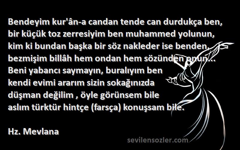 Hz. Mevlana Sözleri 
Bendeyim kur'ân-a candan tende can durdukça ben, bir küçük toz zerresiyim ben muhammed yolunun, kim ki bundan başka bir söz nakleder ise benden, bezmişim billâh hem ondan hem sözünden onun... Beni yabancı saymayın, buralıyım ben
kendi evimi ararım sizin sokağınızda
düşman değilim , öyle görünsem bile
aslım türktür hintçe (farsça) konuşsam bile.