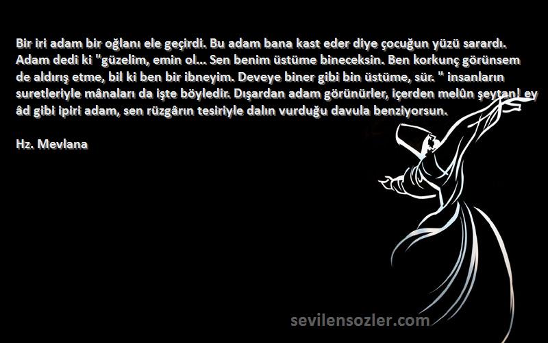 Hz. Mevlana Sözleri 
Bir iri adam bir oğlanı ele geçirdi. Bu adam bana kast eder diye çocuğun yüzü sarardı. Adam dedi ki güzelim, emin ol... Sen benim üstüme bineceksin. Ben korkunç görünsem de aldırış etme, bil ki ben bir ibneyim. Deveye biner gibi bin üstüme, sür.  insanların suretleriyle mânaları da işte böyledir. Dışardan adam görünürler, içerden melûn şeytan! ey âd gibi ipiri adam, sen rüzgârın tesiriyle dalın vurduğu davula benziyorsun.