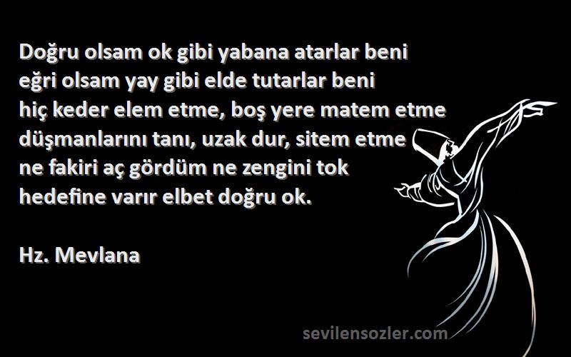 Hz. Mevlana Sözleri 
Doğru olsam ok gibi yabana atarlar beni
eğri olsam yay gibi elde tutarlar beni
hiç keder elem etme, boş yere matem etme
düşmanlarını tanı, uzak dur, sitem etme
ne fakiri aç gördüm ne zengini tok
hedefine varır elbet doğru ok.