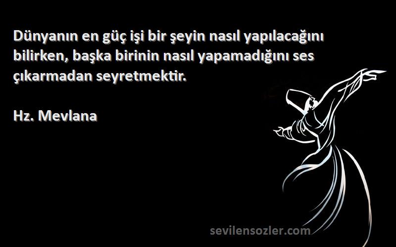 Hz. Mevlana Sözleri 
Dünyanın en güç işi bir şeyin nasıl yapılacağını bilirken, başka birinin nasıl yapamadığını ses çıkarmadan seyretmektir.