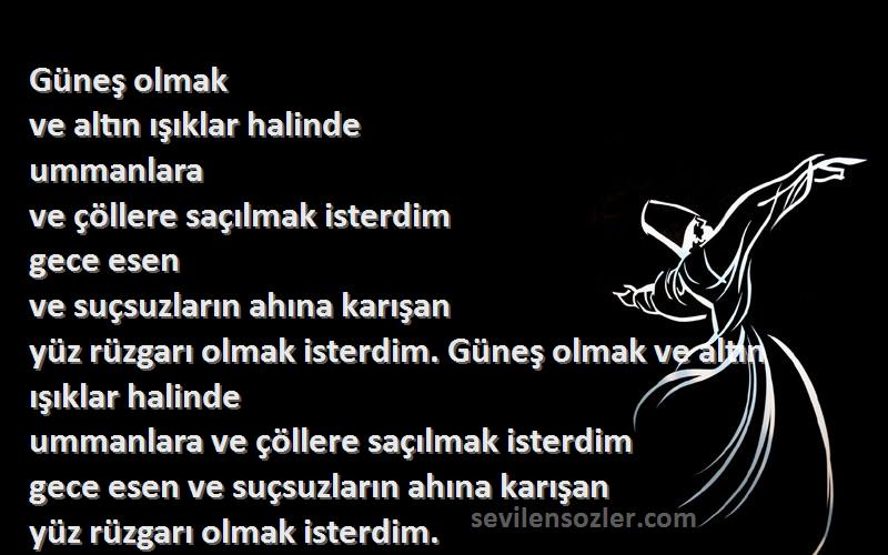 Hz. Mevlana Sözleri 
Güneş olmak
ve altın ışıklar halinde
ummanlara
ve çöllere saçılmak isterdim
gece esen
ve suçsuzların ahına karışan
yüz rüzgarı olmak isterdim. Güneş olmak ve altın ışıklar halinde
ummanlara ve çöllere saçılmak isterdim
gece esen ve suçsuzların ahına karışan
yüz rüzgarı olmak isterdim.