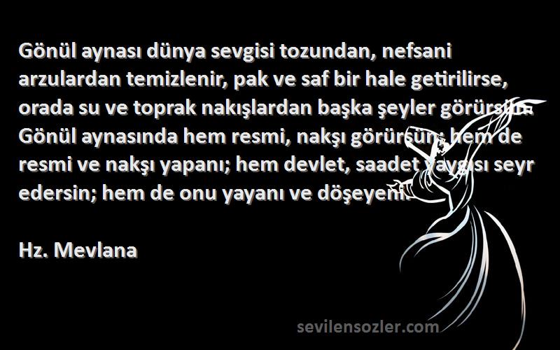 Hz. Mevlana Sözleri 
Gönül aynası dünya sevgisi tozundan, nefsani arzulardan temizlenir, pak ve saf bir hale getirilirse, orada su ve toprak nakışlardan başka şeyler görürsün. Gönül aynasında hem resmi, nakşı görürsün; hem de resmi ve nakşı yapanı; hem devlet, saadet yaygısı seyr edersin; hem de onu yayanı ve döşeyeni.