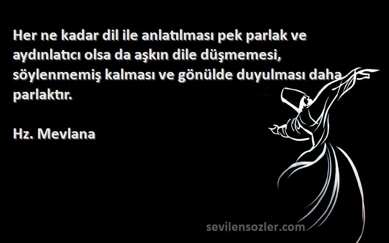 Hz. Mevlana Sözleri 
Her ne kadar dil ile anlatılması pek parlak ve aydınlatıcı olsa da aşkın dile düşmemesi, söylenmemiş kalması ve gönülde duyulması daha parlaktır.