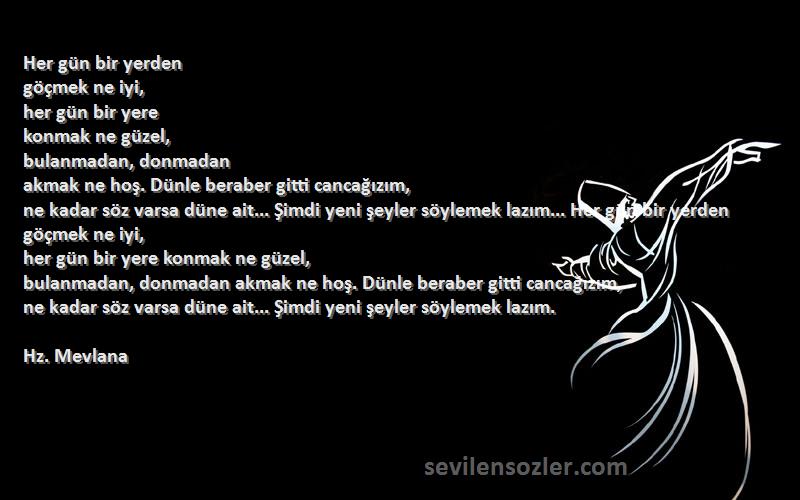 Hz. Mevlana Sözleri 
Her gün bir yerden
göçmek ne iyi,
her gün bir yere
konmak ne güzel,
bulanmadan, donmadan
akmak ne hoş. Dünle beraber gitti cancağızım,
ne kadar söz varsa düne ait... Şimdi yeni şeyler söylemek lazım... Her gün bir yerden göçmek ne iyi,
her gün bir yere konmak ne güzel,
bulanmadan, donmadan akmak ne hoş. Dünle beraber gitti cancağızım,
ne kadar söz varsa düne ait... Şimdi yeni şeyler söylemek lazım.