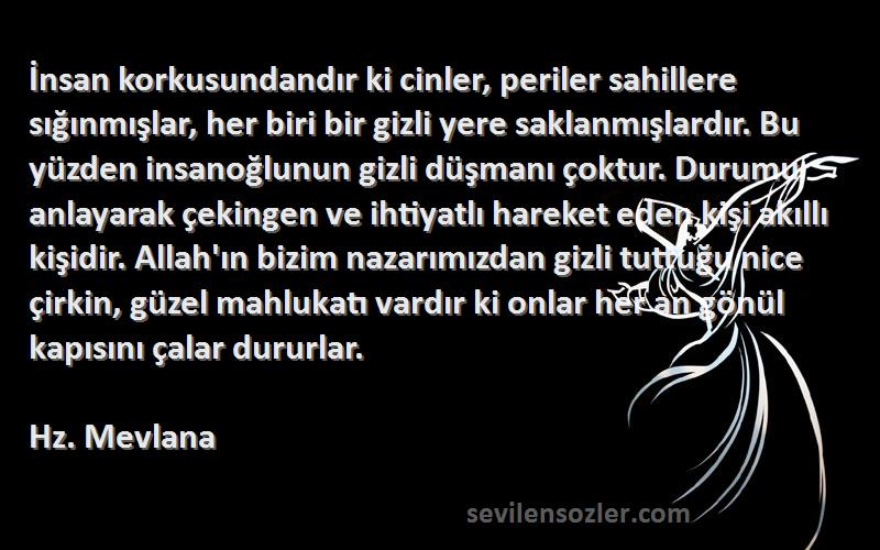 Hz. Mevlana Sözleri 
İnsan korkusundandır ki cinler, periler sahillere sığınmışlar, her biri bir gizli yere saklanmışlardır. Bu yüzden insanoğlunun gizli düşmanı çoktur. Durumu anlayarak çekingen ve ihtiyatlı hareket eden kişi akıllı kişidir. Allah'ın bizim nazarımızdan gizli tuttuğu nice çirkin, güzel mahlukatı vardır ki onlar her an gönül kapısını çalar dururlar.