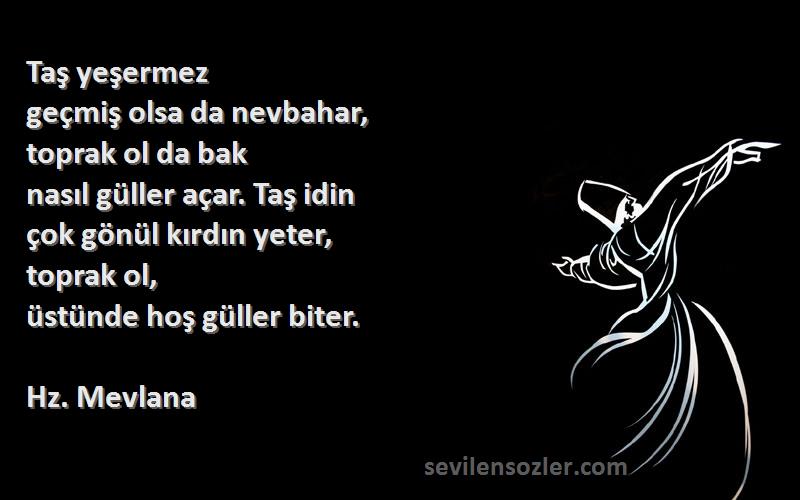 Hz. Mevlana Sözleri 
Taş yeşermez
geçmiş olsa da nevbahar,
toprak ol da bak
nasıl güller açar. Taş idin
çok gönül kırdın yeter,
toprak ol,
üstünde hoş güller biter.