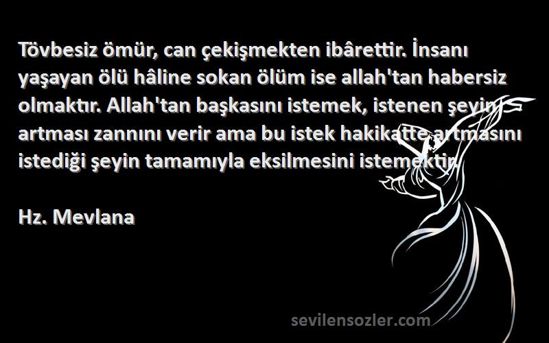 Hz. Mevlana Sözleri 
Tövbesiz ömür, can çekişmekten ibârettir. İnsanı yaşayan ölü hâline sokan ölüm ise allah'tan habersiz olmaktır. Allah'tan başkasını istemek, istenen şeyin artması zannını verir ama bu istek hakikatte artmasını istediği şeyin tamamıyla eksilmesini istemektir.