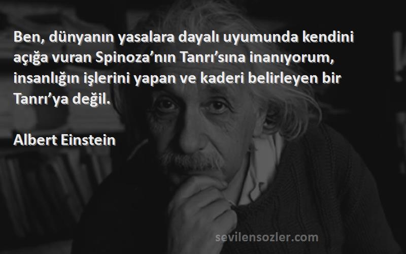 Albert Einstein Sözleri 
Ben, dünyanın yasalara dayalı uyumunda kendini açığa vuran Spinoza’nın Tanrı’sına inanıyorum, insanlığın işlerini yapan ve kaderi belirleyen bir Tanrı’ya değil. 
