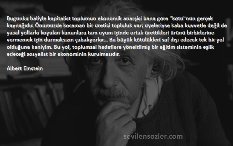 Albert Einstein Sözleri 
Bugünkü haliyle kapitalist toplumun ekonomik anarşisi bana göre kötünün gerçek kaynağıdır. Önümüzde kocaman bir üretici topluluk var; üyeleriyse kaba kuvvetle değil de yasal yollarla koyulan kanunlara tam uyum içinde ortak ürettikleri ürünü birbirlerine vermemek için durmaksızın çabalıyorlar... Bu büyük kötülükleri saf dışı edecek tek bir yol olduğuna kaniyim. Bu yol, toplumsal hedeflere yöneltilmiş bir eğitim sisteminin eşlik edeceği sosyalist bir ekonominin kurulmasıdır.
