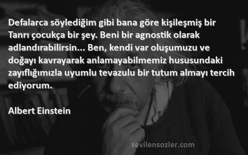 Albert Einstein Sözleri 
Defalarca söylediğim gibi bana göre kişileşmiş bir Tanrı çocukça bir şey. Beni bir agnostik olarak adlandırabilirsin... Ben, kendi var oluşumuzu ve doğayı kavrayarak anlamayabilmemiz hususundaki zayıflığımızla uyumlu tevazulu bir tutum almayı tercih ediyorum.

