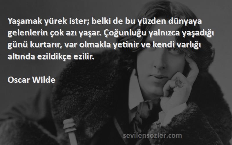 Oscar Wilde Sözleri 
Yaşamak yürek ister; belki de bu yüzden dünyaya gelenlerin çok azı yaşar. Çoğunluğu yalnızca yaşadığı günü kurtarır, var olmakla yetinir ve kendi varlığı altında ezildikçe ezilir.