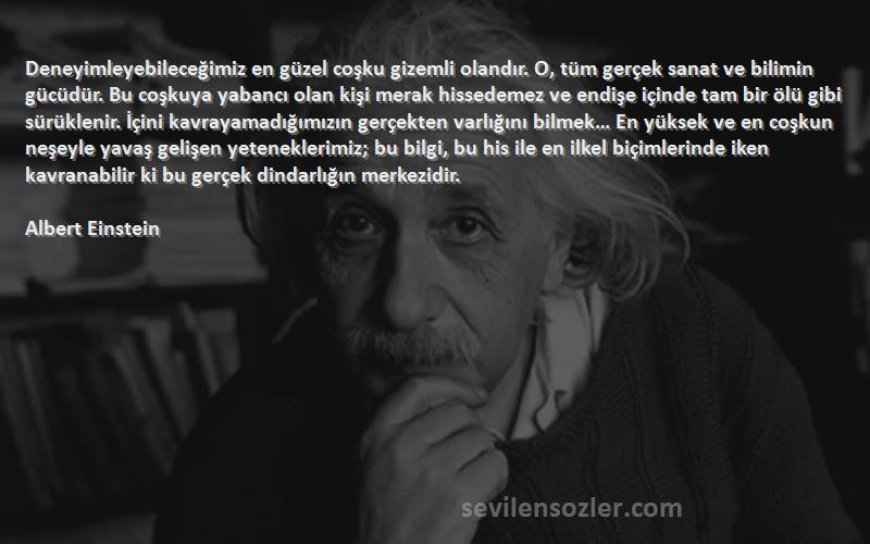 Albert Einstein Sözleri 
Deneyimleyebileceğimiz en güzel coşku gizemli olandır. O, tüm gerçek sanat ve bilimin gücüdür. Bu coşkuya yabancı olan kişi merak hissedemez ve endişe içinde tam bir ölü gibi sürüklenir. İçini kavrayamadığımızın gerçekten varlığını bilmek… En yüksek ve en coşkun neşeyle yavaş gelişen yeteneklerimiz; bu bilgi, bu his ile en ilkel biçimlerinde iken kavranabilir ki bu gerçek dindarlığın merkezidir.
