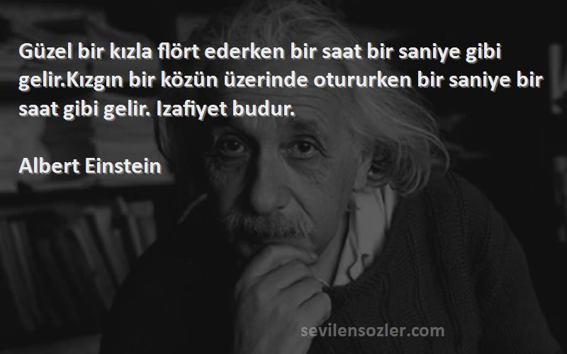 Albert Einstein Sözleri 
Güzel bir kızla flört ederken bir saat bir saniye gibi gelir.Kızgın bir közün üzerinde otururken bir saniye bir saat gibi gelir. Izafiyet budur.
