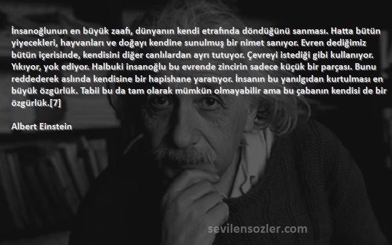 Albert Einstein Sözleri 
İnsanoğlunun en büyük zaafı, dünyanın kendi etrafında döndüğünü sanması. Hatta bütün yiyecekleri, hayvanları ve doğayı kendine sunulmuş bir nimet sanıyor. Evren dediğimiz bütün içerisinde, kendisini diğer canlılardan ayrı tutuyor. Çevreyi istediği gibi kullanıyor. Yıkıyor, yok ediyor. Halbuki insanoğlu bu evrende zincirin sadece küçük bir parçası. Bunu reddederek aslında kendisine bir hapishane yaratıyor. İnsanın bu yanılgıdan kurtulması en büyük özgürlük. Tabii bu da tam olarak mümkün olmayabilir ama bu çabanın kendisi de bir özgürlük.[7]
