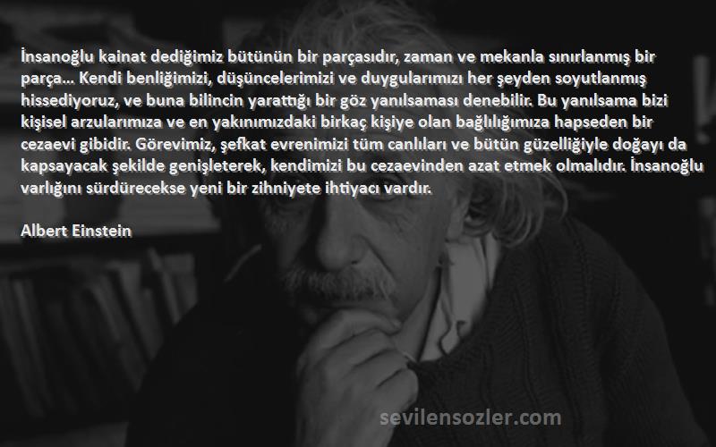 Albert Einstein Sözleri 
İnsanoğlu kainat dediğimiz bütünün bir parçasıdır, zaman ve mekanla sınırlanmış bir parça… Kendi benliğimizi, düşüncelerimizi ve duygularımızı her şeyden soyutlanmış hissediyoruz, ve buna bilincin yarattığı bir göz yanılsaması denebilir. Bu yanılsama bizi kişisel arzularımıza ve en yakınımızdaki birkaç kişiye olan bağlılığımıza hapseden bir cezaevi gibidir. Görevimiz, şefkat evrenimizi tüm canlıları ve bütün güzelliğiyle doğayı da kapsayacak şekilde genişleterek, kendimizi bu cezaevinden azat etmek olmalıdır. İnsanoğlu varlığını sürdürecekse yeni bir zihniyete ihtiyacı vardır.

