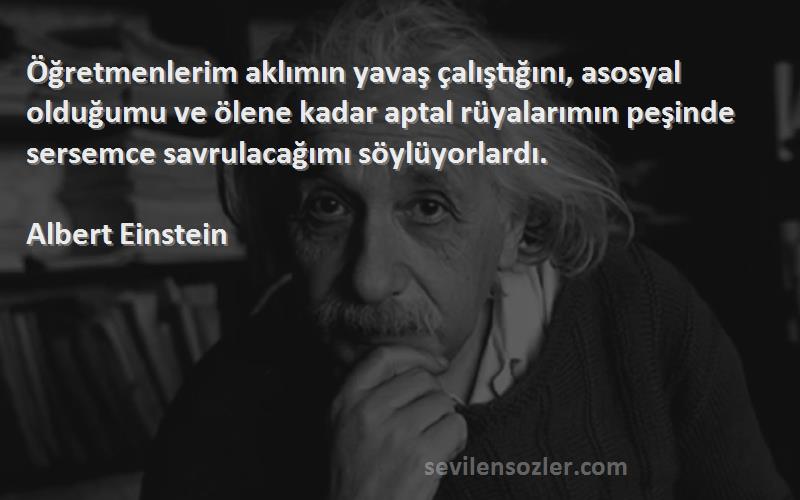 Albert Einstein Sözleri 
Öğretmenlerim aklımın yavaş çalıştığını, asosyal olduğumu ve ölene kadar aptal rüyalarımın peşinde sersemce savrulacağımı söylüyorlardı.

